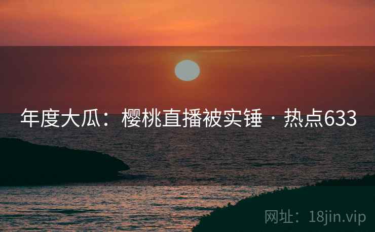 年度大瓜：樱桃直播被实锤 · 热点633
