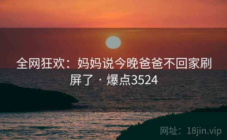 全网狂欢:妈妈说今晚爸爸不回家刷屏了 · 爆点3524 全网狂欢:妈妈说今晚爸爸不回家刷屏了 · 爆点3524