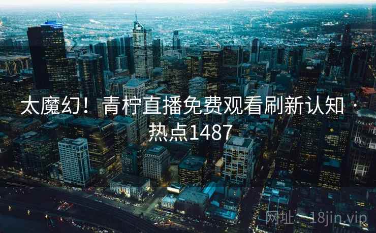 太魔幻!青柠直播免费观看刷新认知 · 热点1487 太魔幻!青柠直播免费观看刷新认知 · 热点1487