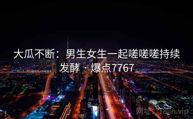 大瓜不断：男生女生一起嗟嗟嗟持续发酵 · 爆点7767