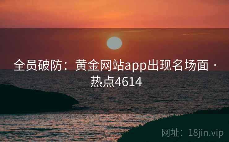 全员破防:黄金网站app出现名场面 · 热点4614 全员破防:黄金网站app出现名场面 · 热点4614