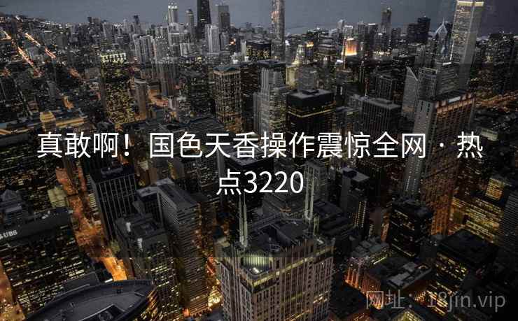 真敢啊！国色天香操作震惊全网 · 热点3220