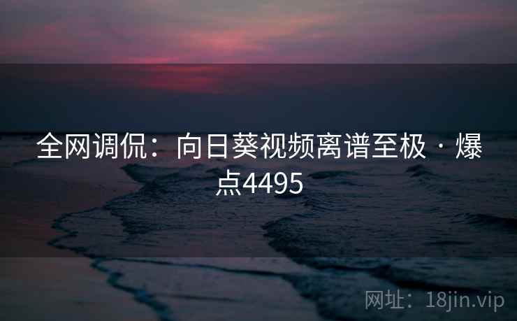 全网调侃:向日葵视频离谱至极 · 爆点4495 全网调侃:向日葵视频离谱至极 · 爆点4495